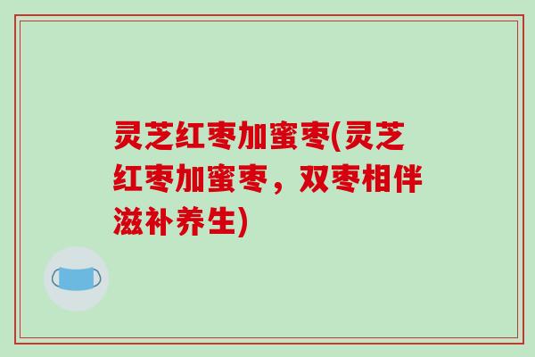 灵芝红枣加蜜枣(灵芝红枣加蜜枣,双枣相伴滋补养生)