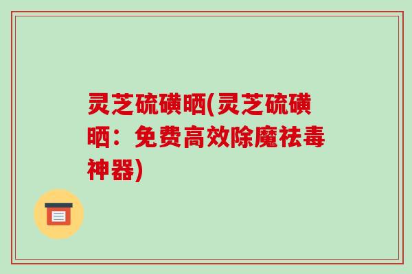 灵芝硫磺晒(灵芝硫磺晒：免费高效除魔祛毒神器)