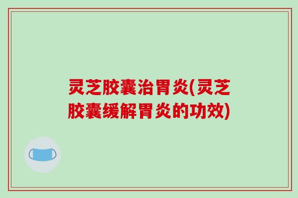 灵芝胶囊治胃炎(灵芝胶囊缓解胃炎的功效)