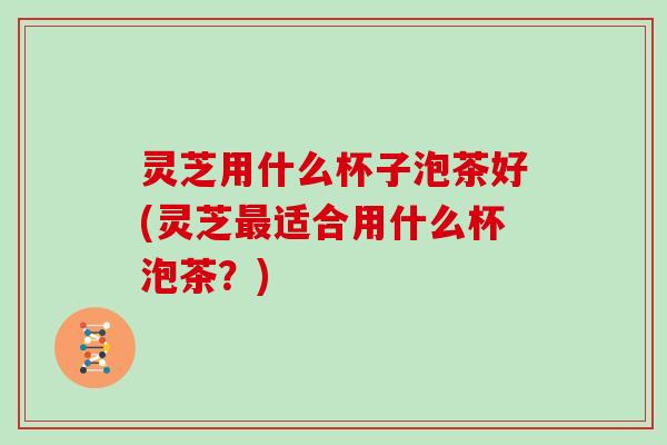 灵芝用什么杯子泡茶好(灵芝最适合用什么杯泡茶?)