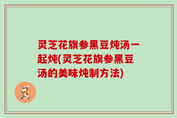 灵芝花旗参黑豆炖汤一起炖(灵芝花旗参黑豆汤的美味炖制方法)