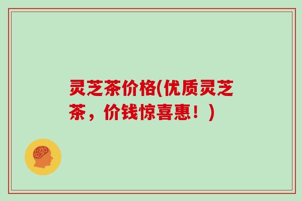 灵芝茶价格(优质灵芝茶，价钱惊喜惠！)