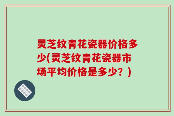 灵芝纹青花瓷器价格多少(灵芝纹青花瓷器市场平均价格是多少?)