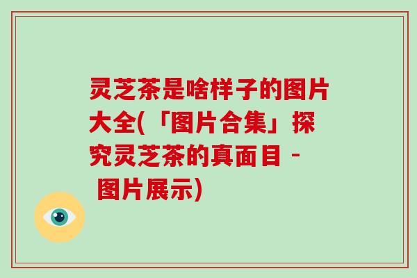 灵芝茶是啥样子的图片大全(「图片合集」探究灵芝茶的真面目 - 图片展示)