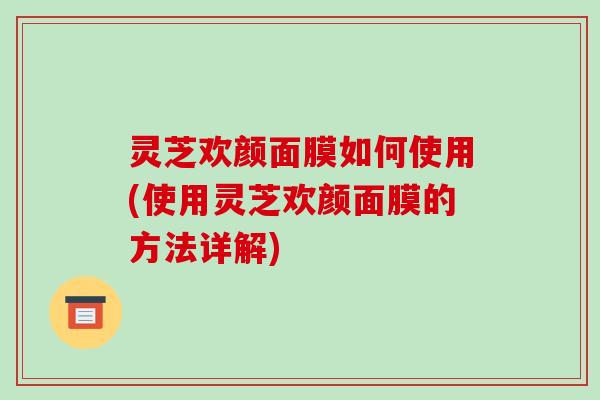 灵芝欢颜面膜如何使用(使用灵芝欢颜面膜的方法详解)