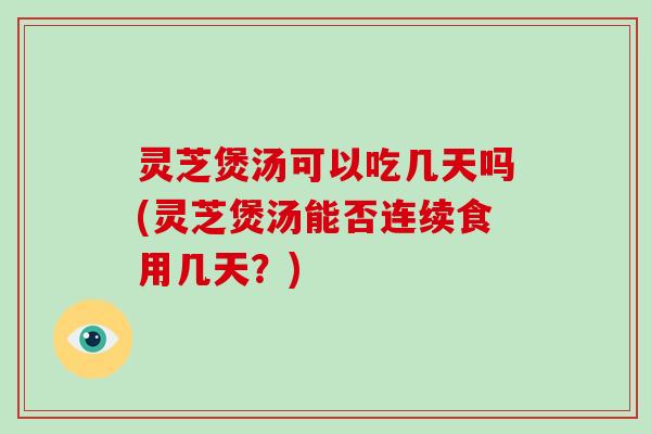 灵芝煲汤可以吃几天吗(灵芝煲汤能否连续食用几天?)