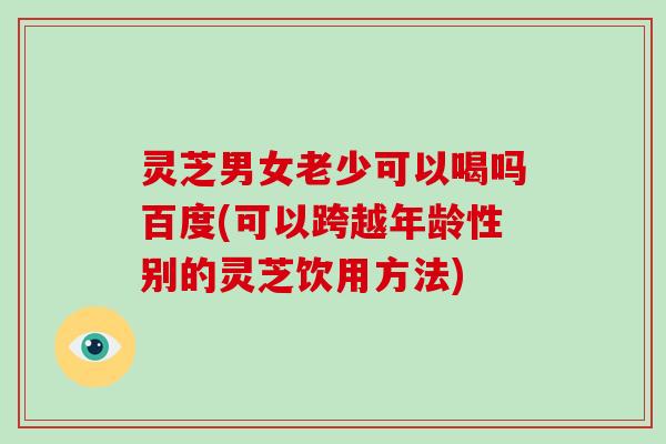 灵芝男女老少可以喝吗百度(可以跨越年龄性别的灵芝饮用方法)