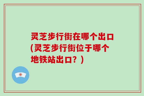 灵芝步行街在哪个出口(灵芝步行街位于哪个地铁站出口?)