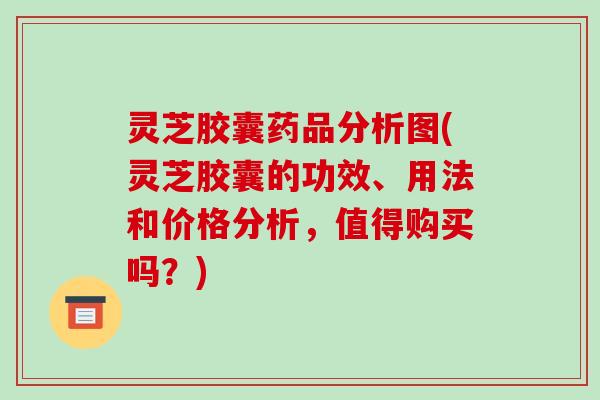 灵芝胶囊药品分析图(灵芝胶囊的功效、用法和价格分析，值得购买吗？)