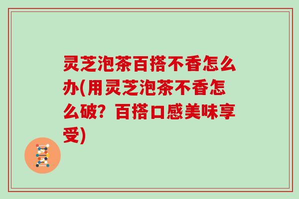 灵芝泡茶百搭不香怎么办(用灵芝泡茶不香怎么破？百搭口感美味享受)