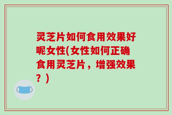 灵芝片如何食用效果好呢女性(女性如何正确食用灵芝片,增强效果?)