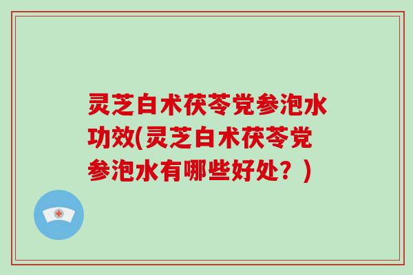灵芝白术茯苓党参泡水功效(灵芝白术茯苓党参泡水有哪些好处？)