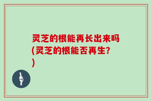 灵芝的根能再长出来吗(灵芝的根能否再生?)