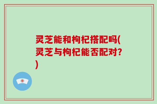 灵芝能和枸杞搭配吗(灵芝与枸杞能否配对？)