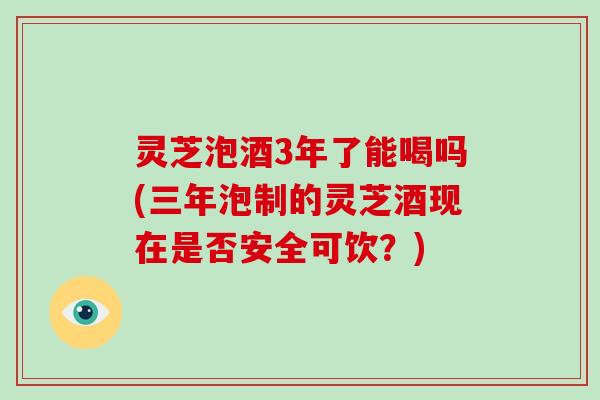 灵芝泡酒3年了能喝吗(三年泡制的灵芝酒现在是否安全可饮?)