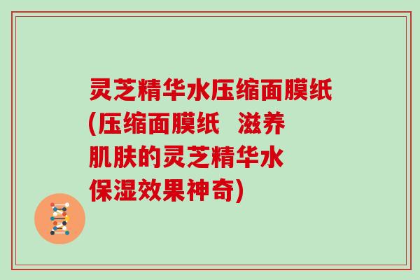 灵芝精华水压缩面膜纸(压缩面膜纸 滋养肌肤的灵芝精华水 保湿效果神奇)