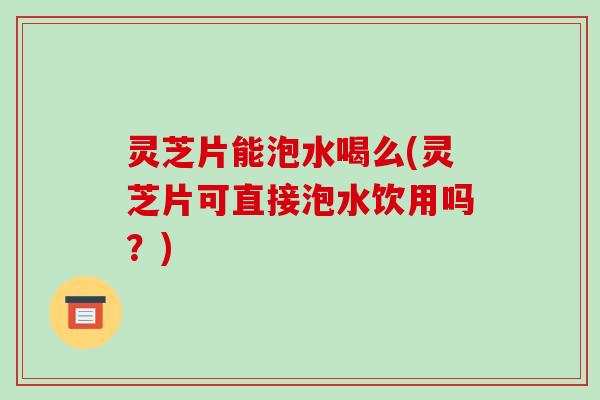 灵芝片能泡水喝么(灵芝片可直接泡水饮用吗?)