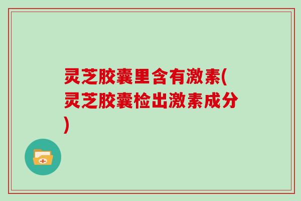 灵芝胶囊里含有激素(灵芝胶囊检出激素成分)