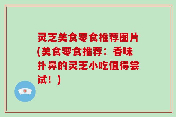 灵芝美食零食推荐图片(美食零食推荐：香味扑鼻的灵芝小吃值得尝试！)