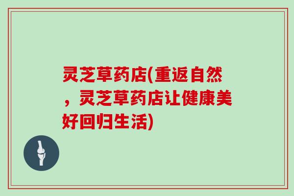 灵芝草药店(重返自然,灵芝草药店让健康美好回归生活)