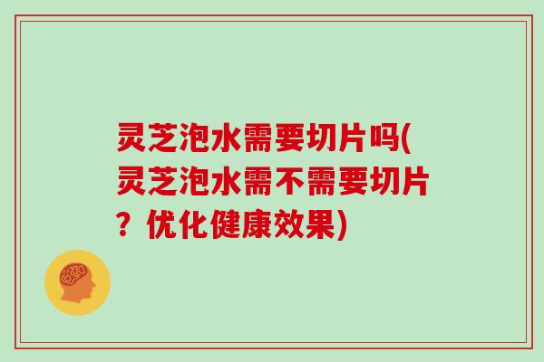 灵芝泡水需要切片吗(灵芝泡水需不需要切片?优化健康效果)