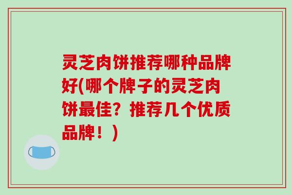 灵芝肉饼推荐哪种品牌好(哪个牌子的灵芝肉饼最佳?推荐几个优质品牌!)