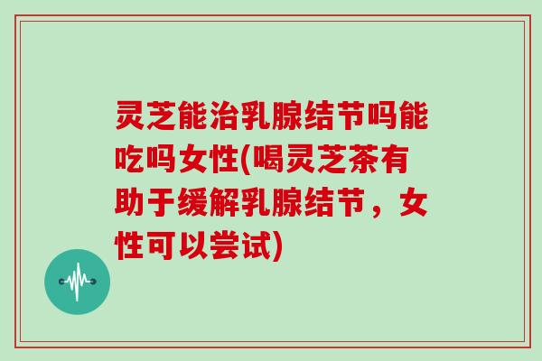 灵芝能治乳腺结节吗能吃吗女性(喝灵芝茶有助于缓解乳腺结节,女性可以尝试)