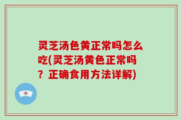 灵芝汤色黄正常吗怎么吃(灵芝汤黄色正常吗?正确食用方法详解)