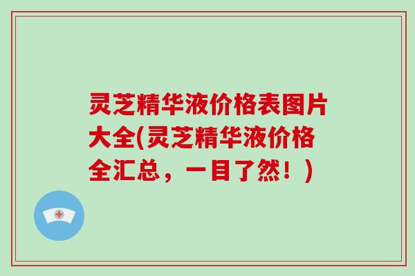 灵芝精华液价格表图片大全(灵芝精华液价格全汇总,一目了然!)