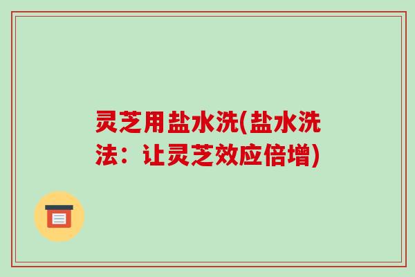 灵芝用盐水洗(盐水洗法:让灵芝效应倍增)