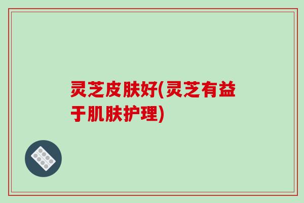 灵芝皮肤好(灵芝有益于肌肤护理)