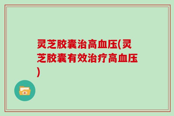 灵芝胶囊治高血压(灵芝胶囊有效治疗高血压)