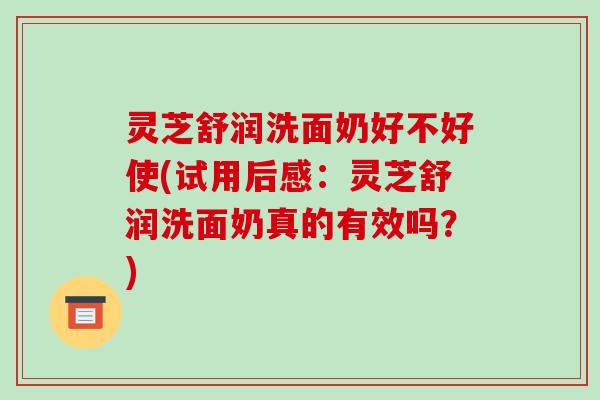 灵芝舒润洗面奶好不好使(试用后感：灵芝舒润洗面奶真的有效吗？)