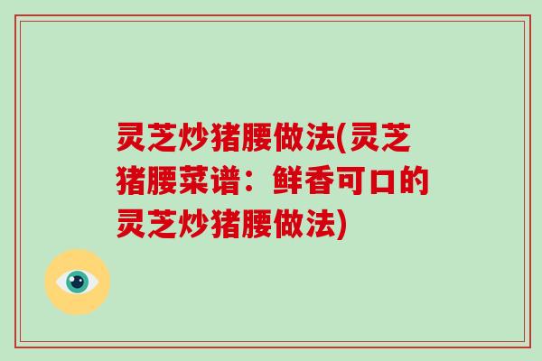 灵芝炒猪腰做法(灵芝猪腰菜谱:鲜香可口的灵芝炒猪腰做法)