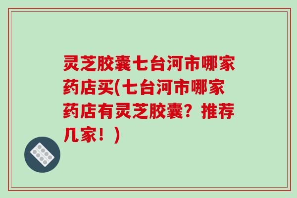 灵芝胶囊七台河市哪家药店买(七台河市哪家药店有灵芝胶囊?推荐几家!)