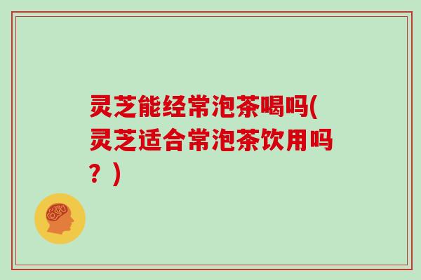 灵芝能经常泡茶喝吗(灵芝适合常泡茶饮用吗?)