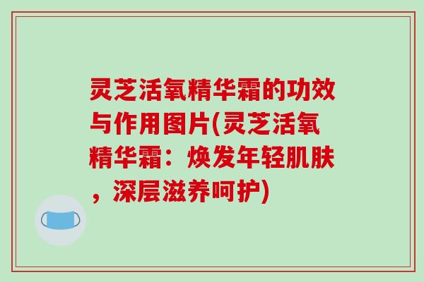 灵芝活氧精华霜的功效与作用图片(灵芝活氧精华霜：焕发年轻肌肤，深层滋养呵护)
