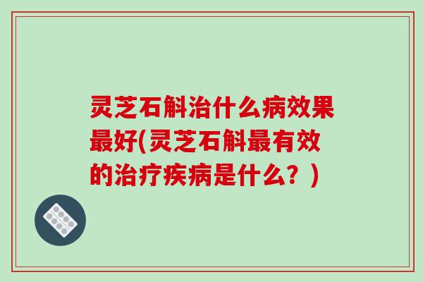 灵芝石斛治什么病效果最好(灵芝石斛最有效的治疗疾病是什么？)