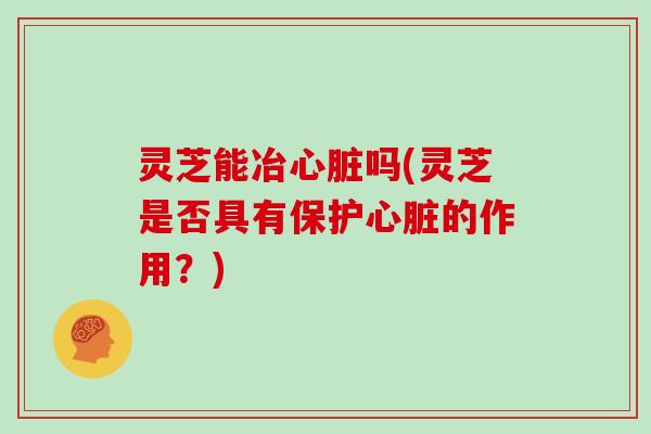 灵芝能冶心脏吗(灵芝是否具有保护心脏的作用?)