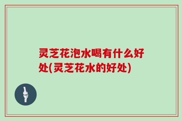 灵芝花泡水喝有什么好处(灵芝花水的好处)