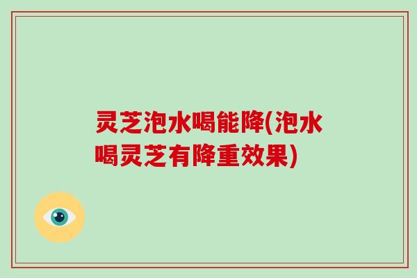 灵芝泡水喝能降(泡水喝灵芝有降重效果)