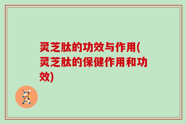 灵芝肽的功效与作用(灵芝肽的保健作用和功效)