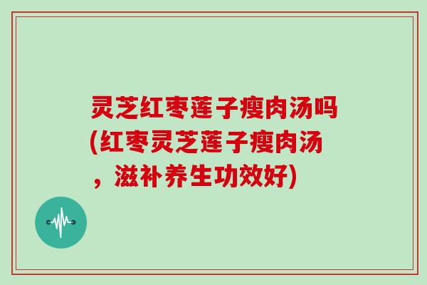 灵芝红枣莲子瘦肉汤吗(红枣灵芝莲子瘦肉汤，滋补养生功效好)