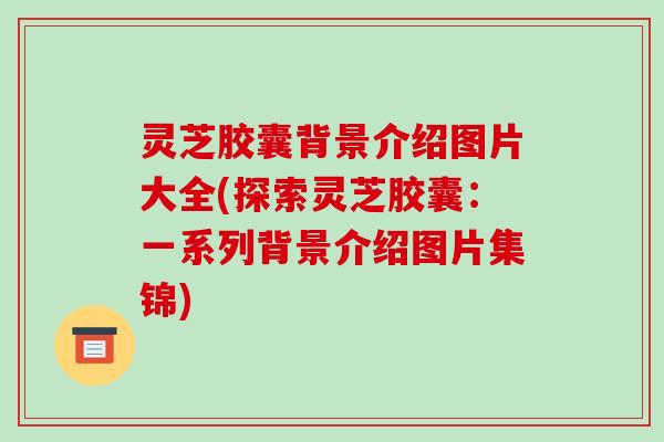 灵芝胶囊背景介绍图片大全(探索灵芝胶囊：一系列背景介绍图片集锦)