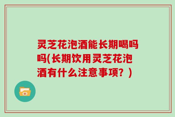 灵芝花泡酒能长期喝吗吗(长期饮用灵芝花泡酒有什么注意事项？)