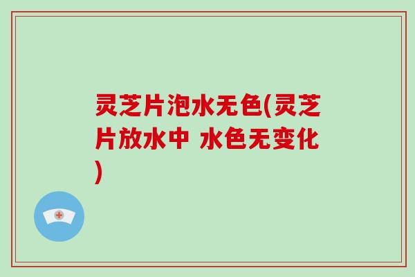 灵芝片泡水无色(灵芝片放水中 水色无变化)
