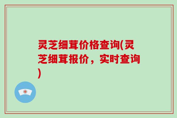 灵芝细茸价格查询(灵芝细茸报价，实时查询)