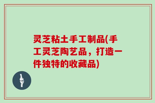 灵芝粘土手工制品(手工灵芝陶艺品,打造一件独特的收藏品)