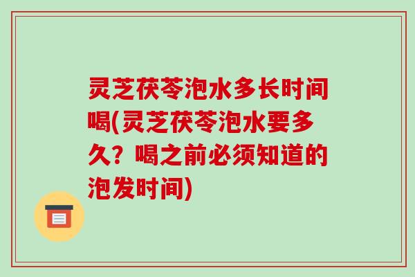 灵芝茯苓泡水多长时间喝(灵芝茯苓泡水要多久?喝之前必须知道的泡发时间)