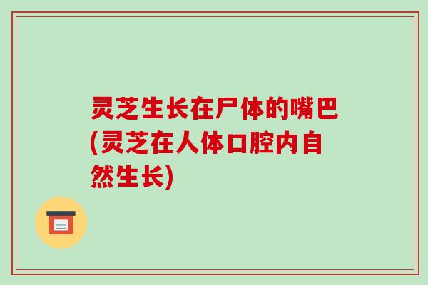 灵芝生长在尸体的嘴巴(灵芝在人体口腔内自然生长)